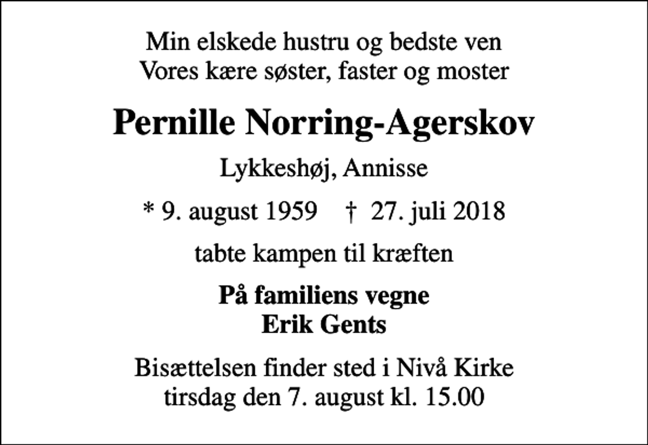 <p>Min elskede hustru og bedste ven Vores kære søster, faster og moster<br />Pernille Norring-Agerskov<br />Lykkeshøj, Annisse<br />* 9. august 1959 ✝ 27. juli 2018<br />tabte kampen til kræften<br />På familiens vegne Erik Gents<br />Bisættelsen finder sted i Nivå Kirke tirsdag den 7. august kl. 15.00</p>