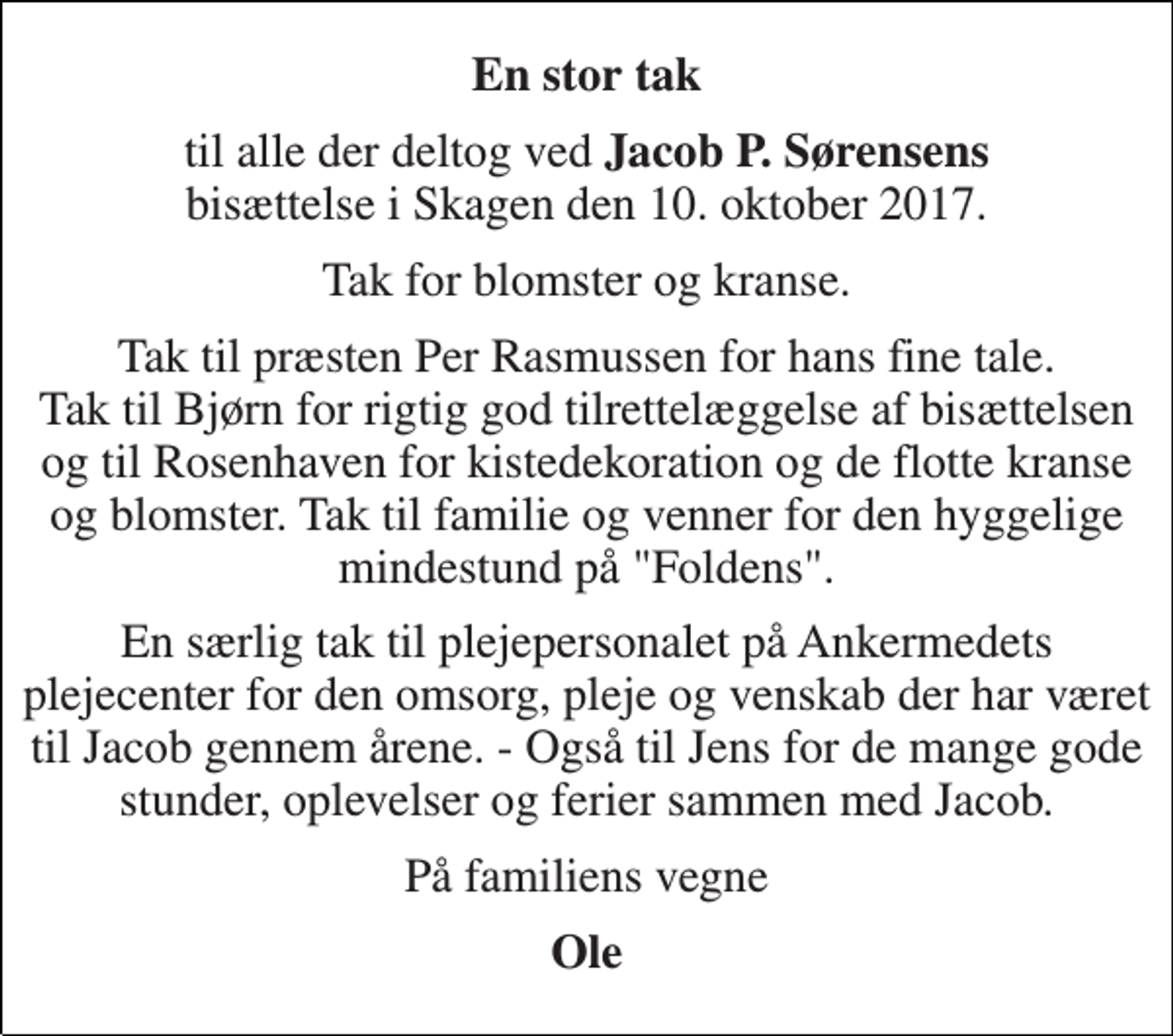 <p>En stor tak<br />til alle der deltog ved Jacob P. Sørensens bisættelse i Skagen den 10. oktober 2017.<br />Tak for blomster og kranse.<br />Tak til præsten Per Rasmussen for hans fine tale. Tak til Bjørn for rigtig god tilrettelæggelse af bisættelsen og til Rosenhaven for kistedekoration og de flotte kranse og blomster. Tak til familie og venner for den hyggelige mindestund på "Foldens".<br />En særlig tak til plejepersonalet på Ankermedets plejecenter for den omsorg, pleje og venskab der har været til Jacob gennem årene. - Også til Jens for de mange gode stunder, oplevelser og ferier sammen med Jacob.<br />På familiens vegne<br />Ole</p>
