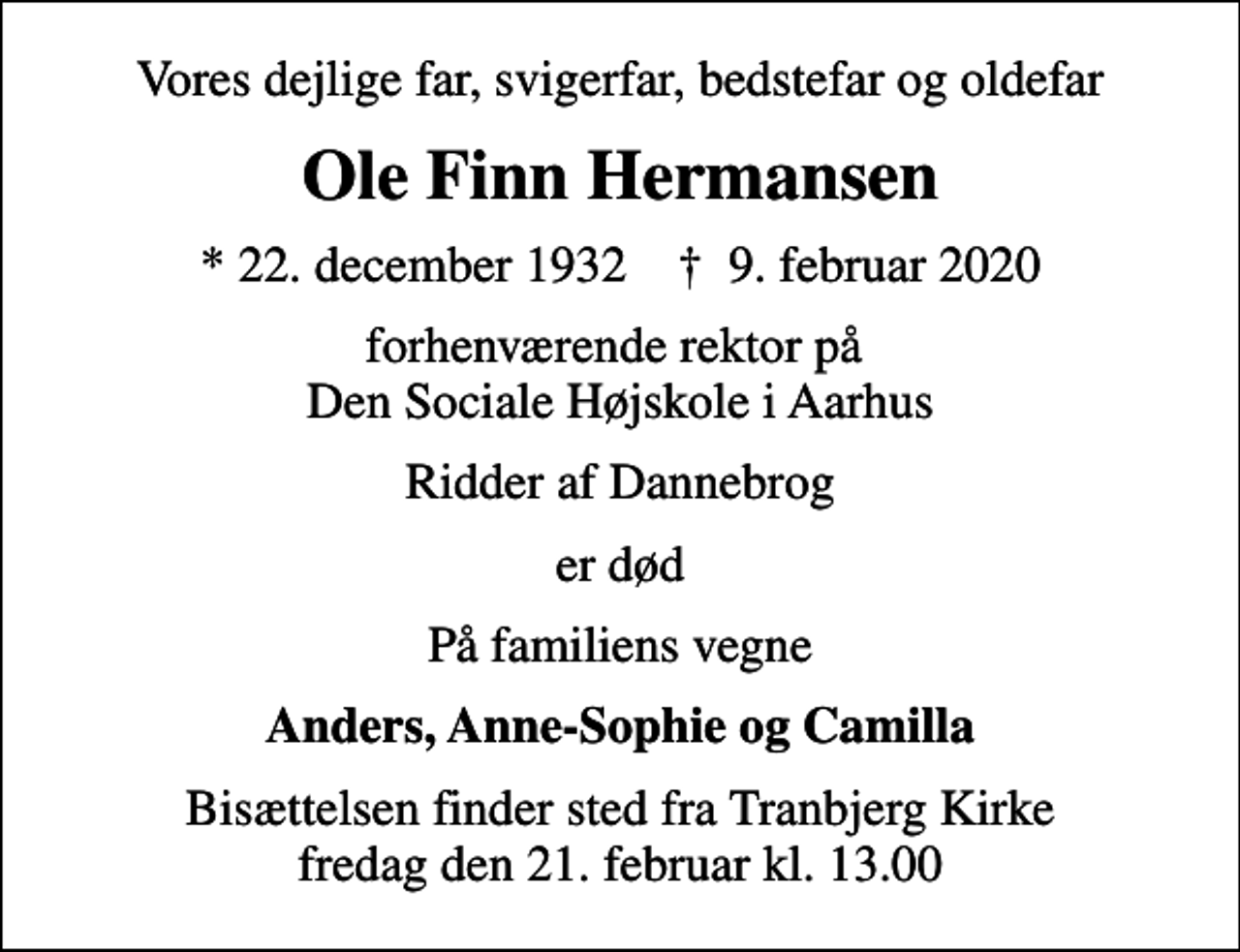 <p>Vores dejlige far, svigerfar, bedstefar og oldefar<br />Ole Finn Hermansen<br />* 22. december 1932 ✝ 9. februar 2020<br />forhenværende rektor på Den Sociale Højskole i Aarhus<br />Ridder af Dannebrog<br />er død<br />På familiens vegne<br />Anders, Anne-Sophie og Camilla<br />Bisættelsen finder sted fra Tranbjerg Kirke fredag den 21. februar kl. 13.00</p>