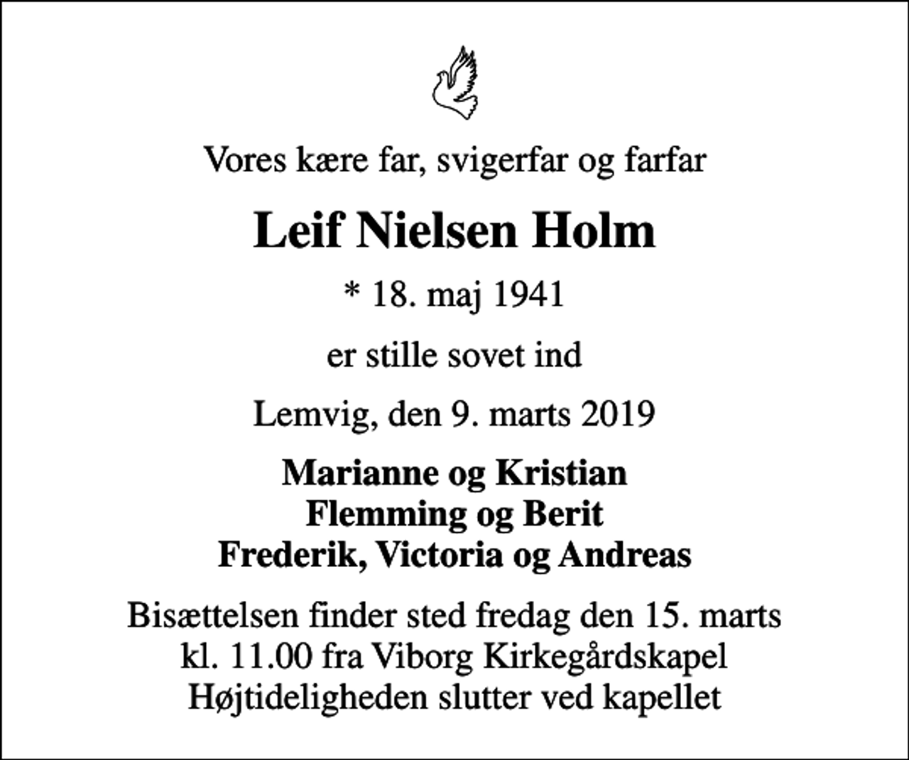 <p>Vores kære far, svigerfar og farfar<br />Leif Nielsen Holm<br />* 18. maj 1941<br />er stille sovet ind<br />Lemvig, den 9. marts 2019<br />Marianne og Kristian Flemming og Berit Frederik, Victoria og Andreas<br />Bisættelsen finder sted fredag den 15. marts kl. 11.00 fra Viborg Kirkegårdskapel Højtideligheden slutter ved kapellet</p>