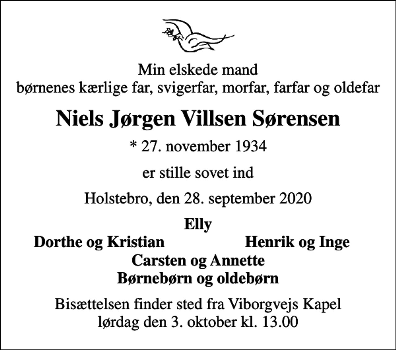 <p>Min elskede mand børnenes kærlige far, svigerfar, morfar, farfar og oldefar<br />Niels Jørgen Villsen Sørensen<br />* 27. november 1934<br />er stille sovet ind<br />Holstebro, den 28. september 2020<br />Elly<br />Dorthe og Kristian<br />Henrik og Inge<br />Bisættelsen finder sted fra Viborgvejs Kapel lørdag den 3. oktober kl. 13.00</p>
