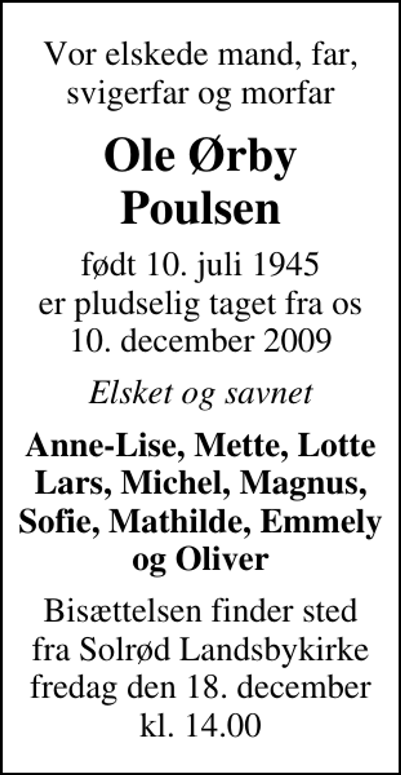 <p>Vor elskede mand, far, svigerfar og morfar<br />Ole Ørby Poulsen<br />født 10. juli 1945<br />er pludselig taget fra os 10. december 2009<br />Elsket og savnet<br />Anne-Lise, Mette, Lotte Lars, Michel, Magnus, Sofie, Mathilde, Emmely og Oliver<br />Bisættelsen finder sted fra Solrød Landsbykirke fredag den 18. december kl. 14.00</p>