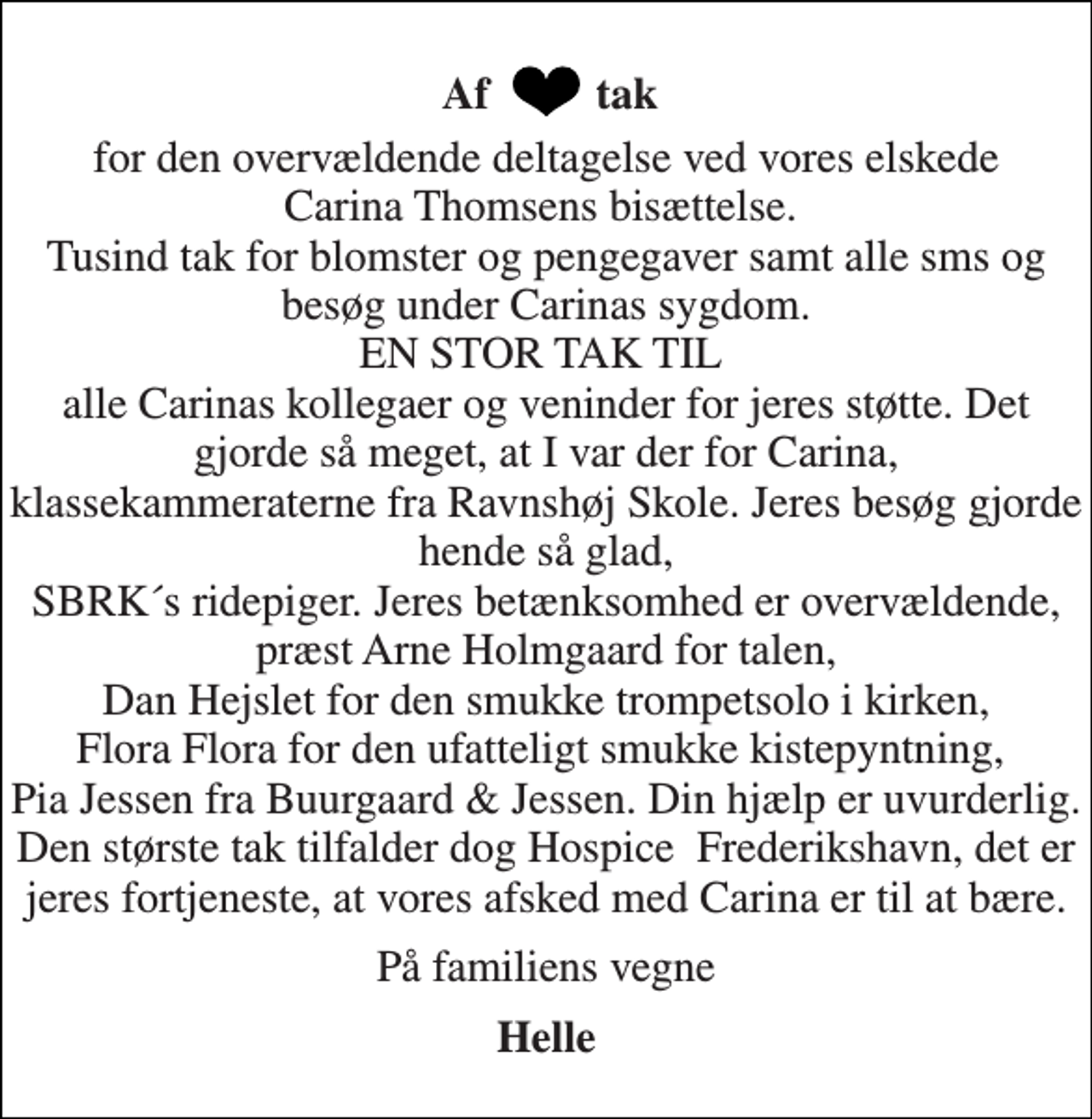 <p>for den overvældende deltagelse ved vores elskede Carina Thomsens bisættelse. Tusind tak for blomster og pengegaver samt alle sms og besøg under Carinas sygdom. EN STOR TAK TIL alle Carinas kollegaer og veninder for jeres støtte. Det gjorde så meget, at I var der for Carina, klassekammeraterne fra Ravnshøj Skole. Jeres besøg gjorde hende så glad, SBRK´s ridepiger. Jeres betænksomhed er overvældende, præst Arne Holmgaard for talen, Dan Hejslet for den smukke trompetsolo i kirken, Flora Flora for den ufatteligt smukke kistepyntning, Pia Jessen fra Buurgaard &amp; Jessen. Din hjælp er uvurderlig. Den største tak tilfalder dog Hospice Frederikshavn, det er jeres fortjeneste, at vores afsked med Carina er til at bære.<br />På familiens vegne<br />Helle<br />Af<br />tak</p>