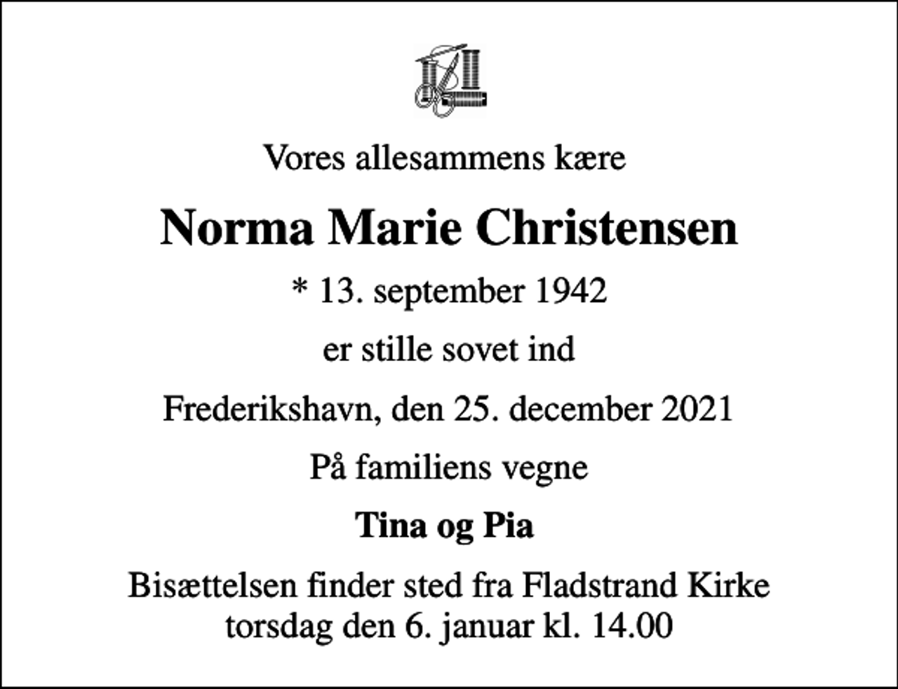 <p>Vores allesammens kære<br />Norma Marie Christensen<br />* 13. september 1942<br />er stille sovet ind<br />Frederikshavn, den 25. december 2021<br />På familiens vegne<br />Tina og Pia<br />Bisættelsen finder sted fra Fladstrand Kirke torsdag den 6. januar kl. 14.00</p>