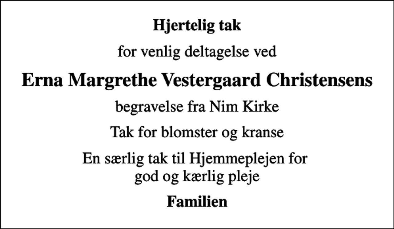 <p>Hjertelig tak<br />for venlig deltagelse ved<br />Erna Margrethe Vestergaard Christensens<br />begravelse fra Nim Kirke<br />Tak for blomster og kranse<br />En særlig tak til Hjemmeplejen for god og kærlig pleje<br />Familien</p>