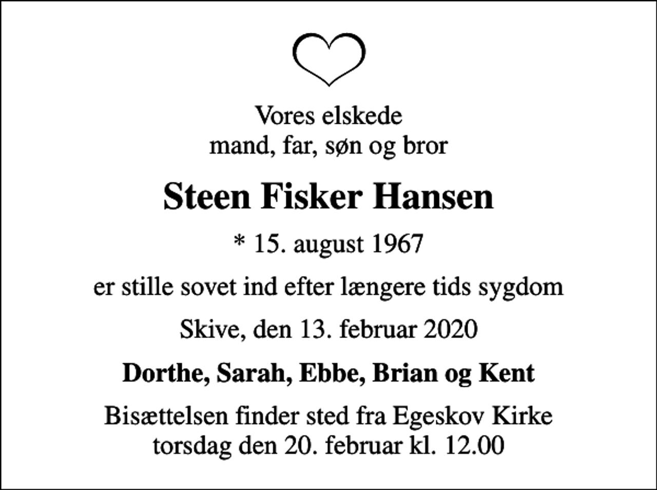 <p>Vores elskede mand, far, søn og bror<br />Steen Fisker Hansen<br />* 15. august 1967<br />er stille sovet ind efter længere tids sygdom<br />Skive, den 13. februar 2020<br />Dorthe, Sarah, Ebbe, Brian og Kent<br />Bisættelsen finder sted fra Egeskov Kirke torsdag den 20. februar kl. 12.00</p>