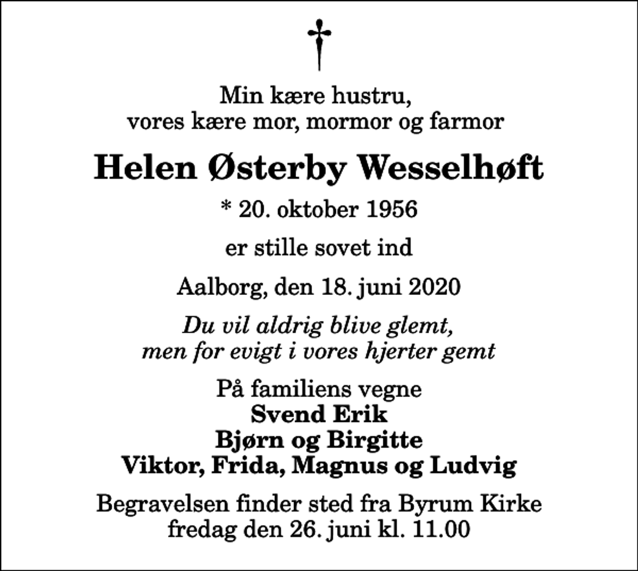 <p>Min kære hustru, vores kære mor, mormor og farmor<br />Helen Østerby Wesselhøft<br />* 20. oktober 1956<br />er stille sovet ind<br />Aalborg, den 18. juni 2020<br />Du vil aldrig blive glemt, men for evigt i vores hjerter gemt<br />På familiens vegne<br />Svend Erik Bjørn og Birgitte Viktor, Frida, Magnus og Ludvig<br />Begravelsen finder sted fra Byrum Kirke fredag den 26. juni kl. 11.00</p>