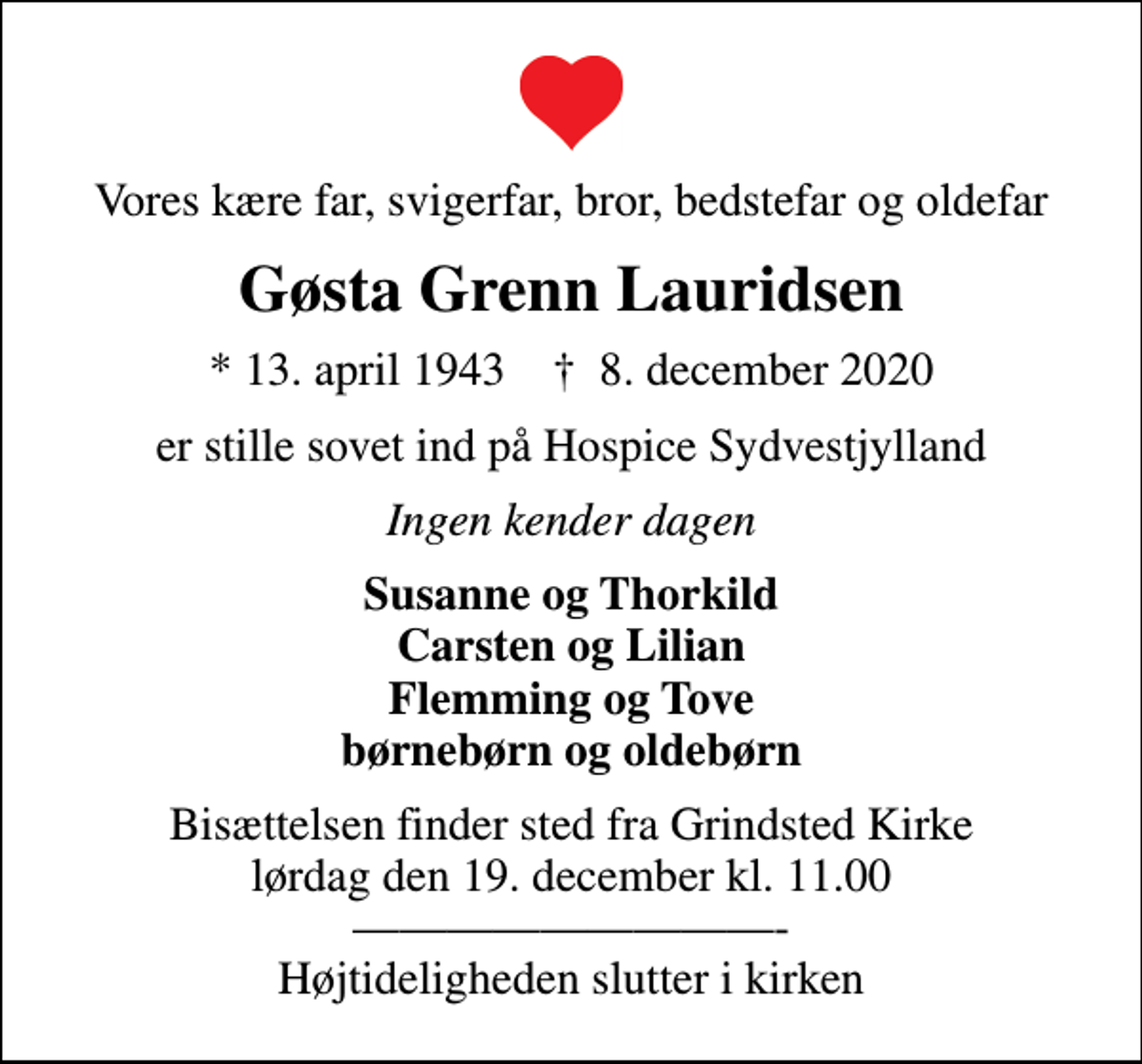 <p>Vores kære far, svigerfar, bror, bedstefar og oldefar<br />Gøsta Grenn Lauridsen<br />* 13. april 1943 ✝ 8. december 2020<br />er stille sovet ind på Hospice Sydvestjylland<br />Ingen kender dagen<br />Susanne og Thorkild Carsten og Lilian Flemming og Tove børnebørn og oldebørn<br />Bisættelsen finder sted fra Grindsted Kirke lørdag den 19. december kl. 11.00 - Højtideligheden slutter i kirken</p>
