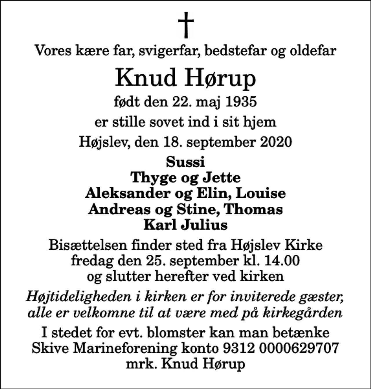 <p>Vores kære far, svigerfar, bedstefar og oldefar<br />Knud Hørup<br />født den 22. maj 1935<br />er stille sovet ind i sit hjem<br />Højslev, den 18. september 2020<br />Sussi Thyge og Jette Aleksander og Elin, Louise Andreas og Stine, Thomas Karl Julius<br />Bisættelsen finder sted fra Højslev Kirke fredag den 25. september kl. 14.00 og slutter herefter ved kirken<br />Højtideligheden i kirken er for inviterede gæster, alle er velkomne til at være med på kirkegården<br />I stedet for evt. blomster kan man betænke Skive Marineforening konto 9312 0000629707 mrk. Knud Hørup</p>