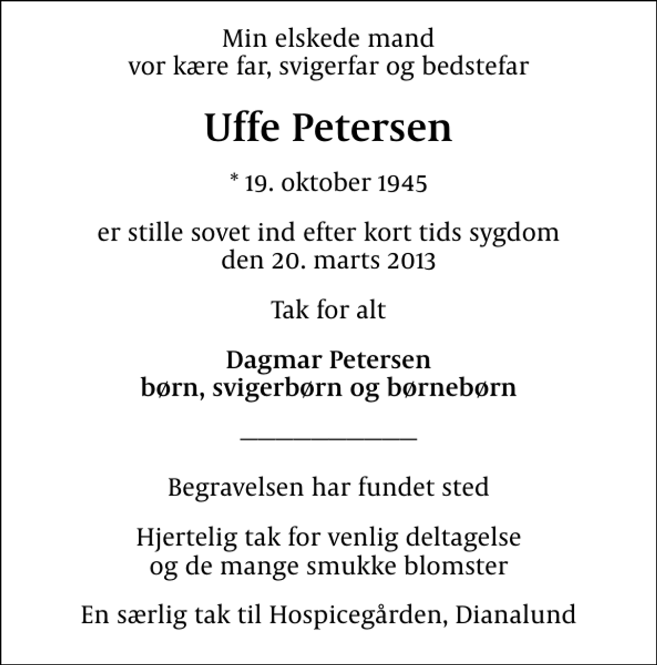 <p>Min elskede mand vor kære far, svigerfar og bedstefar<br />Uffe Petersen<br />* 19. oktober 1945<br />er stille sovet ind efter kort tids sygdom den 20. marts 2013<br />Tak for alt<br />Dagmar Petersen børn, svigerbørn og børnebørn<br />Begravelsen har fundet sted<br />Hjertelig tak for venlig deltagelse og de mange smukke blomster<br />En særlig tak til Hospicegården, Dianalund</p>