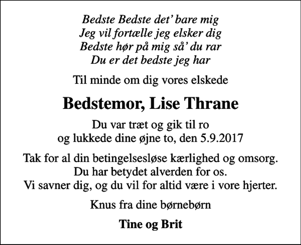 <p>Bedste Bedste det bare mig Jeg vil fortælle jeg elsker dig Bedste hør på mig så du rar Du er det bedste jeg har<br />Til minde om dig vores elskede<br />Bedstemor, Lise Thrane<br />Du var træt og gik til ro og lukkede dine øjne to, den 5.9.2017<br />Tak for al din betingelsesløse kærlighed og omsorg. Du har betydet alverden for os. Vi savner dig, og du vil for altid være i vore hjerter.<br />Knus fra dine børnebørn<br />Tine og Brit</p>