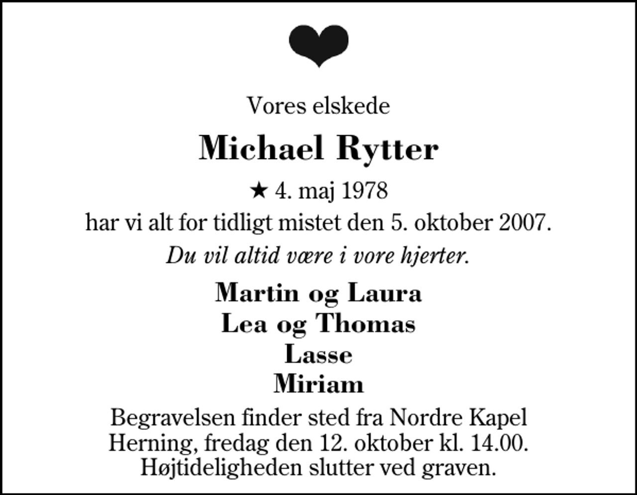 <p>Vores elskede<br />Michael Rytter<br />* 4. maj 1978<br />har vi alt for tidligt mistet den 5. oktober 2007.<br />Du vil altid være i vore hjerter.<br />Martin og Laura Lea og Thomas Lasse Miriam<br />Begravelsen finder sted fra Herning Nordre Kapel fredag den 12. oktober kl. 14.00 Højtideligheden slutter ved graven.</p>