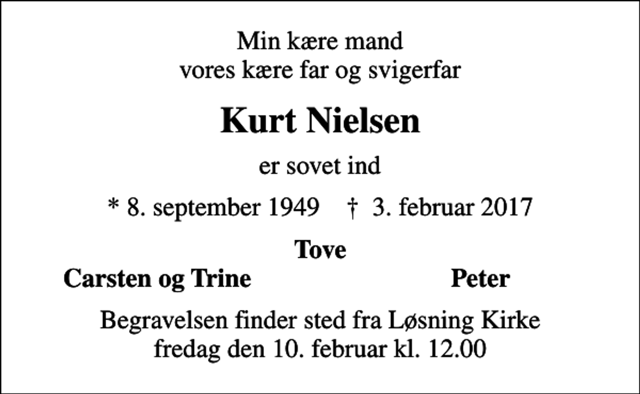 <p>Min kære mand vores kære far og svigerfar<br />Kurt Nielsen<br />er sovet ind<br />* 8. september 1949 ✝ 3. februar 2017<br />Tove<br />Carsten og Trine<br />Peter<br />Begravelsen finder sted fra Løsning Kirke fredag den 10. februar kl. 12.00</p>
