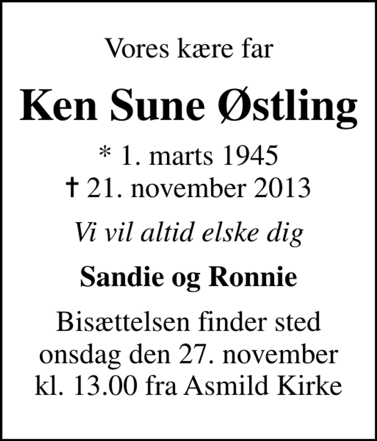 <p>Vores kære far<br />Ken Sune Østling<br />* 1. marts 1945<br />✝ 21. november 2013<br />Vi vil altid elske dig<br />Sandie og Ronnie<br />Bisættelsen finder sted onsdag den 27. november kl. 13.00 fra Asmild Kirke</p>