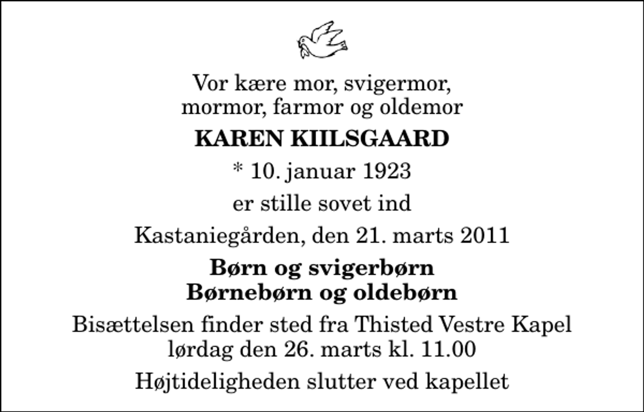 <p>Vor kære mor, svigermor, mormor, farmor og oldemor<br />Karen Kiilsgaard<br />* 10. januar 1923<br />er stille sovet ind<br />Kastaniegården, den 21. marts 2011<br />Børn og svigerbørn Børnebørn og oldebørn<br />Bisættelsen finder sted fra Thisted Vestre Kapel lørdag den 26. marts kl. 11.00 Højtideligheden slutter ved kapellet</p>