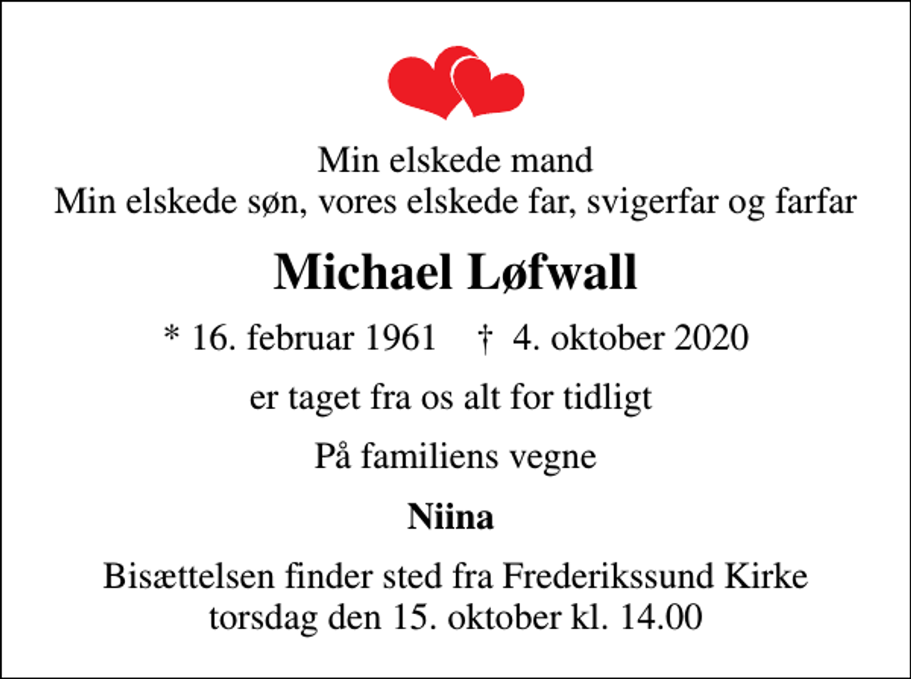 <p>Min elskede mand Min elskede søn, vores elskede far, svigerfar og farfar<br />Michael Løfwall<br />* 16. februar 1961 ✝ 4. oktober 2020<br />er taget fra os alt for tidligt<br />På familiens vegne<br />Niina<br />Bisættelsen finder sted fra Frederikssund Kirke torsdag den 15. oktober kl. 14.00</p>