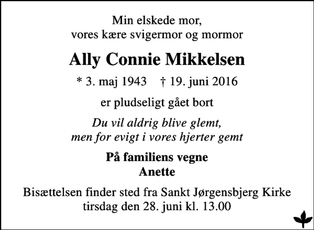 <p>Min elskede mor, vores kære svigermor og mormor<br />Ally Connie Mikkelsen<br />* 3. maj 1943 ✝ 19. juni 2016<br />er pludseligt gået bort<br />Du vil aldrig blive glemt, men for evigt i vores hjerter gemt<br />På familiens vegne Anette<br />Bisættelsen finder sted fra Sankt Jørgensbjerg Kirke tirsdag den 28. juni kl. 13.00</p>