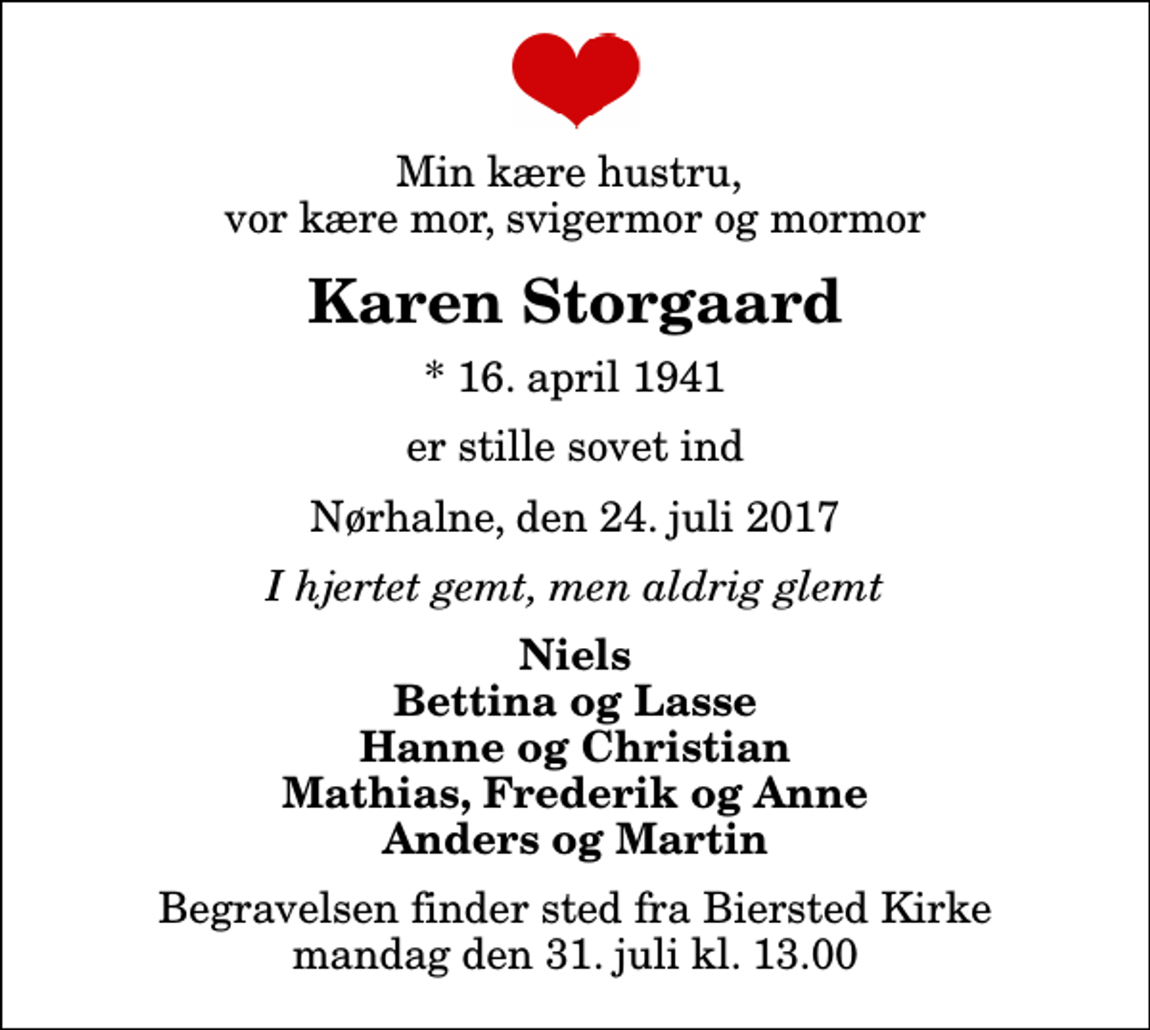 <p>Min kære hustru, vor kære mor, svigermor og mormor<br />Karen Storgaard<br />* 16. april 1941<br />er stille sovet ind<br />Nørhalne, den 24. juli 2017<br />I hjertet gemt, men aldrig glemt<br />Niels Bettina og Lasse Hanne og Christian Mathias, Frederik og Anne Anders og Martin<br />Begravelsen finder sted fra Biersted Kirke mandag den 31. juli kl. 13.00</p>