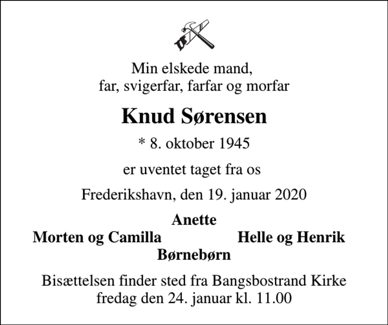 <p>Min elskede mand, far, svigerfar, farfar og morfar<br />Knud Sørensen<br />* 8. oktober 1945<br />er uventet taget fra os<br />Frederikshavn, den 19. januar 2020<br />Anette<br />Morten og Camilla<br />Helle og Henrik<br />Bisættelsen finder sted fra Bangsbostrand Kirke fredag den 24. januar kl. 11.00</p>