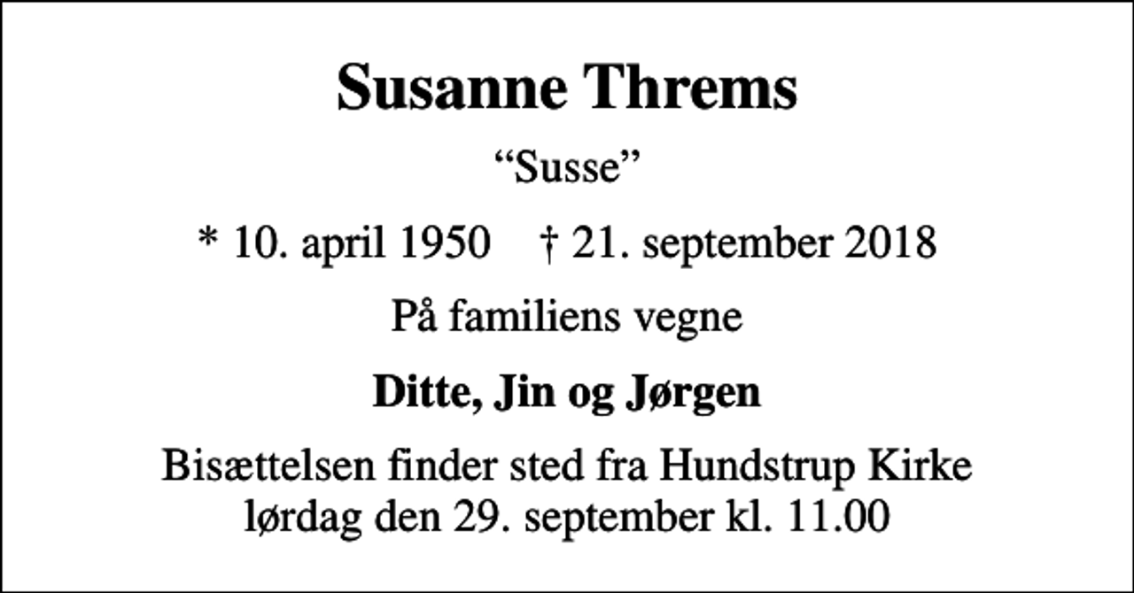 <p>Susanne Threms<br />Susse<br />* 10. april 1950 ✝ 21. september 2018<br />På familiens vegne<br />Ditte, Jin og Jørgen<br />Bisættelsen finder sted fra Hundstrup Kirke lørdag den 29. september kl. 11.00</p>