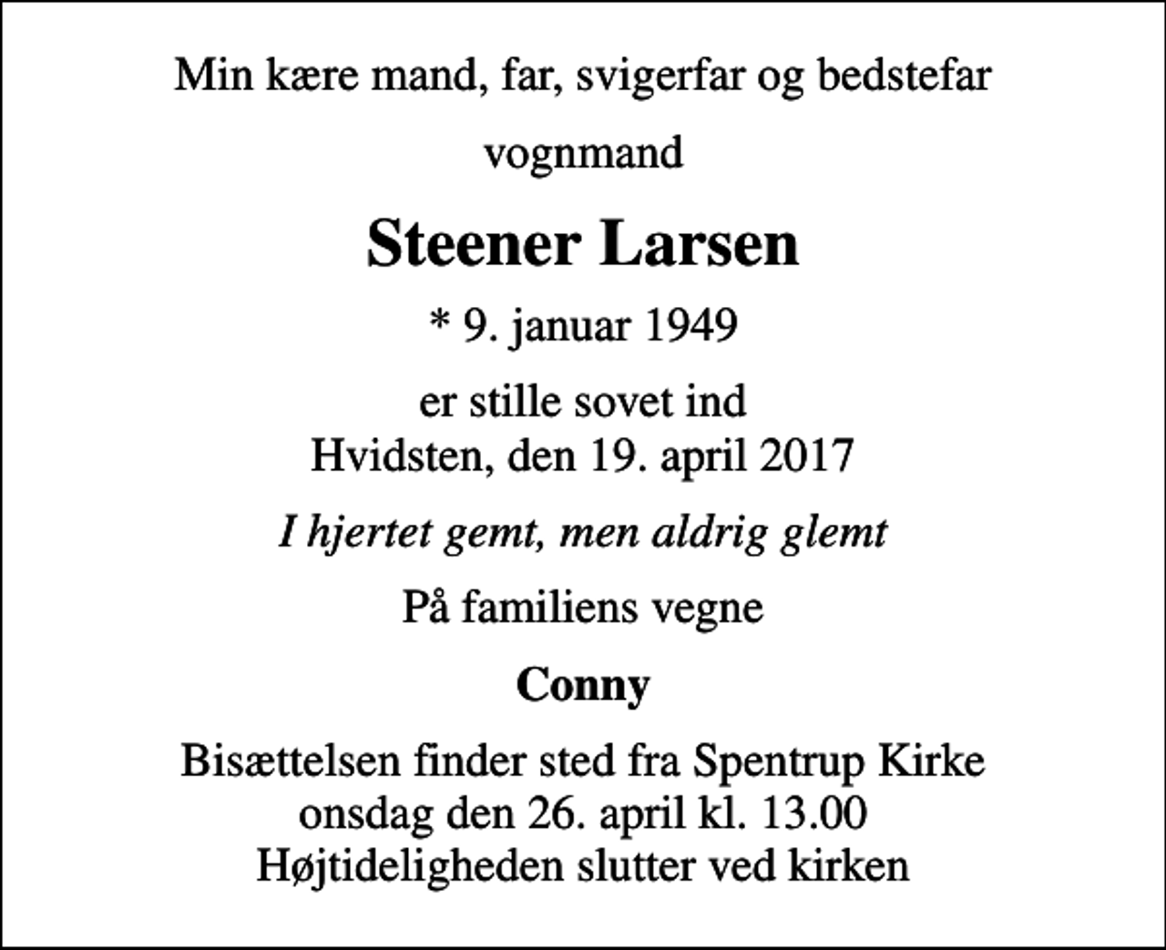 <p>Min kære mand, far, svigerfar og bedstefar<br />vognmand<br />Steener Larsen<br />* 9. januar 1949<br />er stille sovet ind Hvidsten, den 19. april 2017<br />I hjertet gemt, men aldrig glemt<br />På familiens vegne<br />Conny<br />Bisættelsen finder sted fra Spentrup Kirke onsdag den 26. april kl. 13.00 Højtideligheden slutter ved kirken</p>