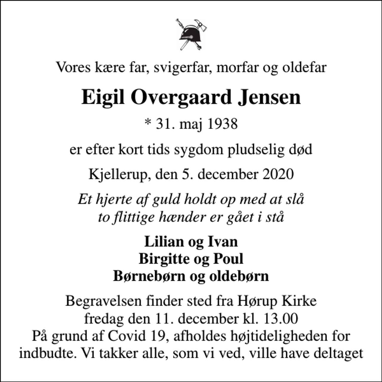 <p>Vores kære far, svigerfar, morfar og oldefar<br />Eigil Overgaard Jensen<br />* 31. maj 1938<br />er efter kort tids sygdom pludselig død<br />Kjellerup, den 5. december 2020<br />Et hjerte af guld holdt op med at slå to flittige hænder er gået i stå<br />Lilian og Ivan Birgitte og Poul Børnebørn og oldebørn<br />Begravelsen finder sted fra Hørup Kirke fredag den 11. december kl. 13.00 På grund af Covid 19, afholdes højtideligheden for indbudte. Vi takker alle, som vi ved, ville have deltaget</p>