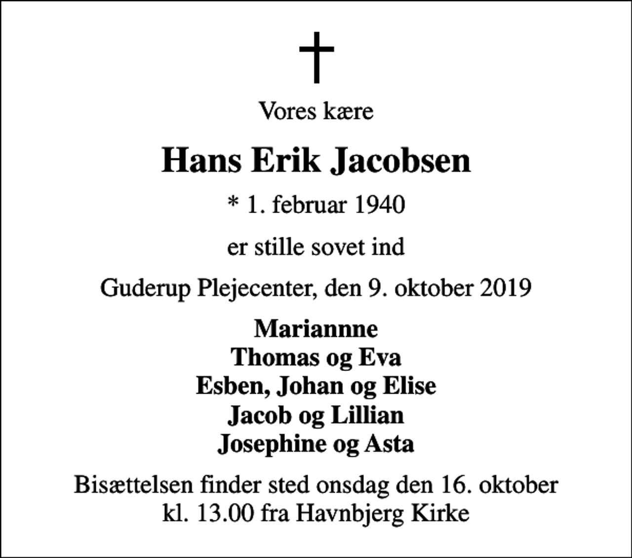 <p>Vores kære<br />Hans Erik Jacobsen<br />* 1. februar 1940<br />er stille sovet ind<br />Guderup Plejecenter, den 9. oktober 2019<br />Mariannne Thomas og Eva Esben, Johan og Elise Jacob og Lillian Josephine og Asta<br />Bisættelsen finder sted onsdag den 16. oktober kl. 13.00 fra Havnbjerg Kirke</p>