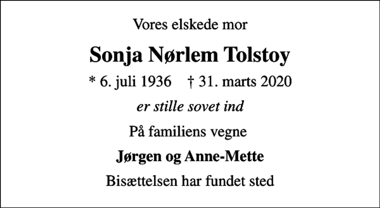 <p>Vores elskede mor<br />Sonja Nørlem Tolstoy<br />* 6. juli 1936 ✝ 31. marts 2020<br />er stille sovet ind<br />På familiens vegne<br />Jørgen og Anne-Mette<br />Bisættelsen har fundet sted</p>