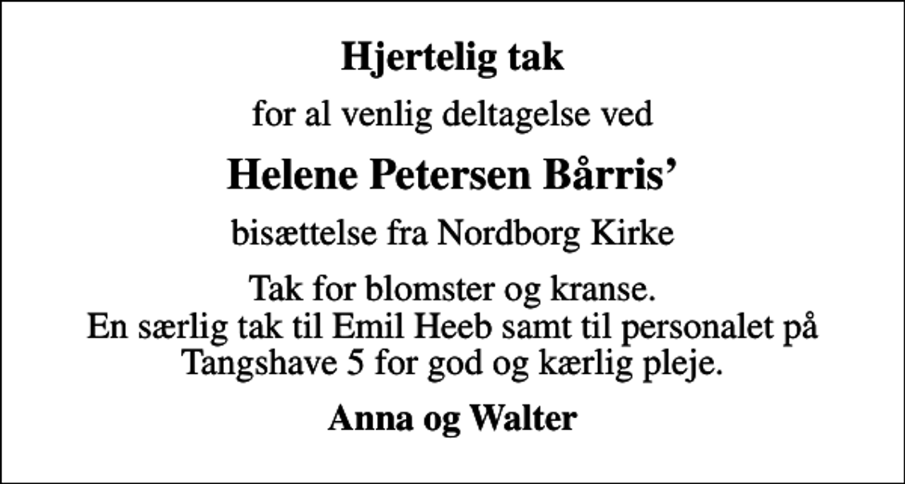 <p>Hjertelig tak<br />for al venlig deltagelse ved<br />Helene Petersen Bårris<br />bisættelse fra Nordborg Kirke<br />Tak for blomster og kranse. En særlig tak til Emil Heeb samt til personalet på Tangshave 5 for god og kærlig pleje.<br />Anna og Walter</p>