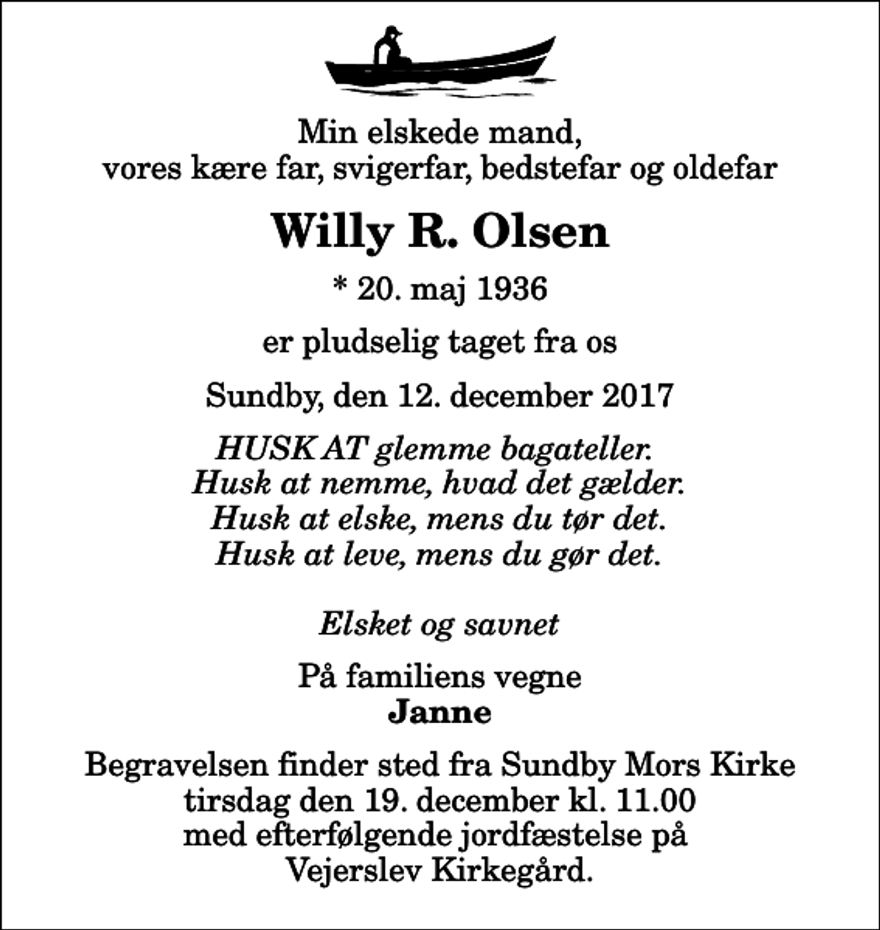 <p>Min elskede mand, vores kære far, svigerfar, bedstefar og oldefar<br />Willy R. Olsen<br />* 20. maj 1936<br />er pludselig taget fra os<br />Sundby, den 12. december 2017<br />HUSK AT glemme bagateller. Husk at nemme, hvad det gælder. Husk at elske, mens du tør det. Husk at leve, mens du gør det. Elsket og savnet<br />På familiens vegne<br />Janne<br />Begravelsen finder sted fra Sundby Mors Kirke tirsdag den 19. december kl. 11.00 med efterfølgende jordfæstelse på Vejerslev Kirkegård.</p>