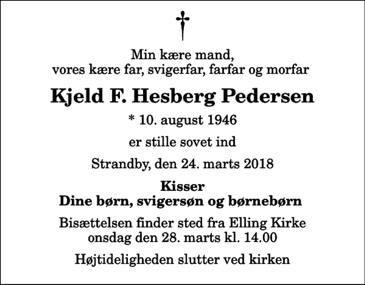 <p>Min kære mand, vores kære far, svigerfar, farfar og morfar<br />Kjeld F. Hesberg Pedersen<br />* 10. august 1946<br />er stille sovet ind<br />Strandby, den 24. marts 2018<br />Kisser Dine børn, svigersøn og børnebørn<br />Bisættelsen finder sted fra Elling Kirke onsdag den 28. marts kl. 14.00 Højtideligheden slutter ved kirken</p>