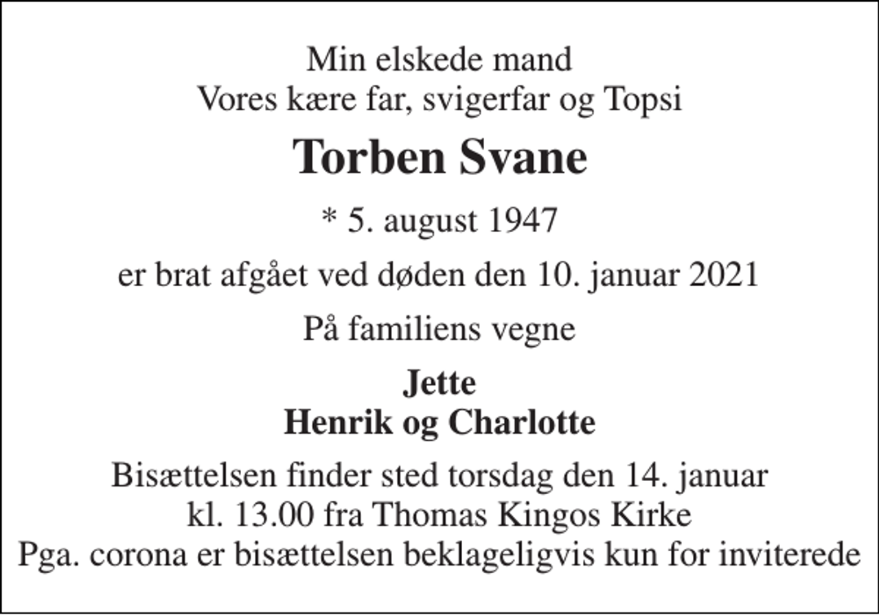 <p>Min elskede mand Vores kære far, svigerfar og Topsi<br />Torben Svane<br />* 5. august 1947<br />er brat afgået ved døden den 10. januar 2021<br />På familiens vegne<br />Jette Henrik og Charlotte<br />Bisættelsen finder sted torsdag den 14. januar kl. 13.00 fra Thomas Kingos Kirke Pga. corona er bisættelsen beklageligvis kun for inviterede</p>