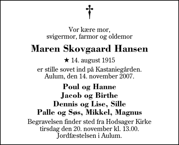 <p>Vor kære mor, svigermor, farmor og oldemor<br />Maren Skovgaard Hansen<br />* 14. august 1915<br />er stille sovet ind på Kastaniegården. Aulum, den 14. november 2007.<br />Poul og Hanne. Jacob og Birthe. Dennis og Lise, Sille. Palle og Søs, Mikkel, Magnus.<br />Begravelsen finder sted fra Hodsager Kirke tirsdag den 20. november kl. 13.00 Jordfæstelsen i Aulum.</p>