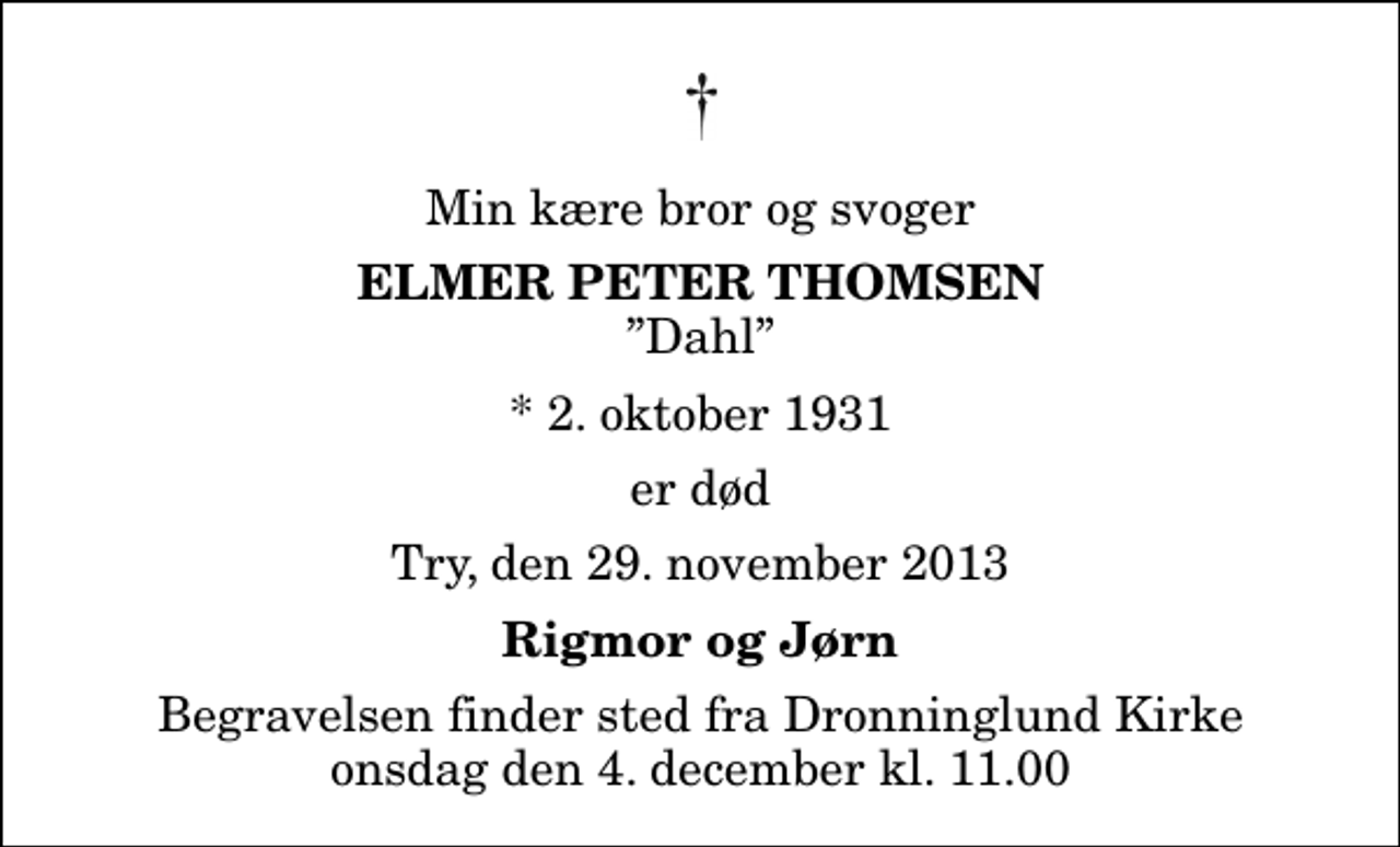 <p>Min kære bror og svoger<br />Elmer Peter Thomsen<br />Dahl<br />* 2. oktober 1931<br />er død<br />Try, den 29. november 2013<br />Rigmor og Jørn<br />Begravelsen finder sted fra Dronninglund Kirke onsdag den 4. december kl. 11.00</p>