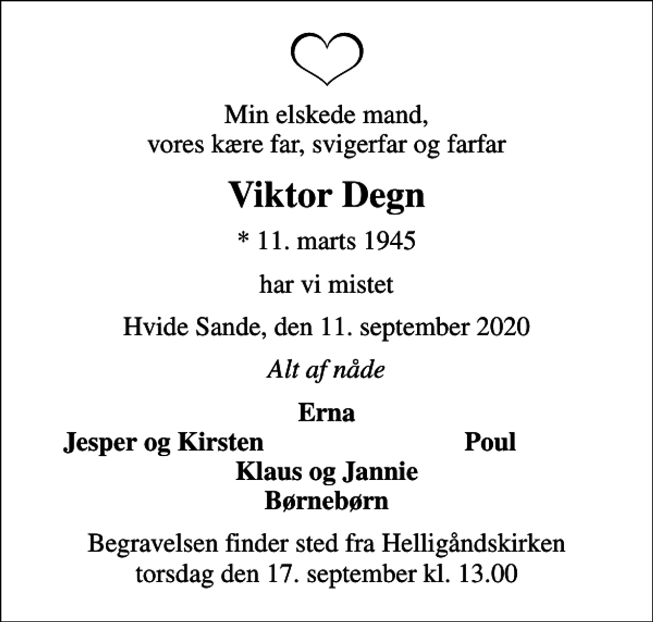 <p>Min elskede mand, vores kære far, svigerfar og farfar<br />Viktor Degn<br />* 11. marts 1945<br />har vi mistet<br />Hvide Sande, den 11. september 2020<br />Alt af nåde<br />Erna<br />Jesper og Kirsten<br />Poul<br />Begravelsen finder sted fra Helligåndskirken torsdag den 17. september kl. 13.00</p>