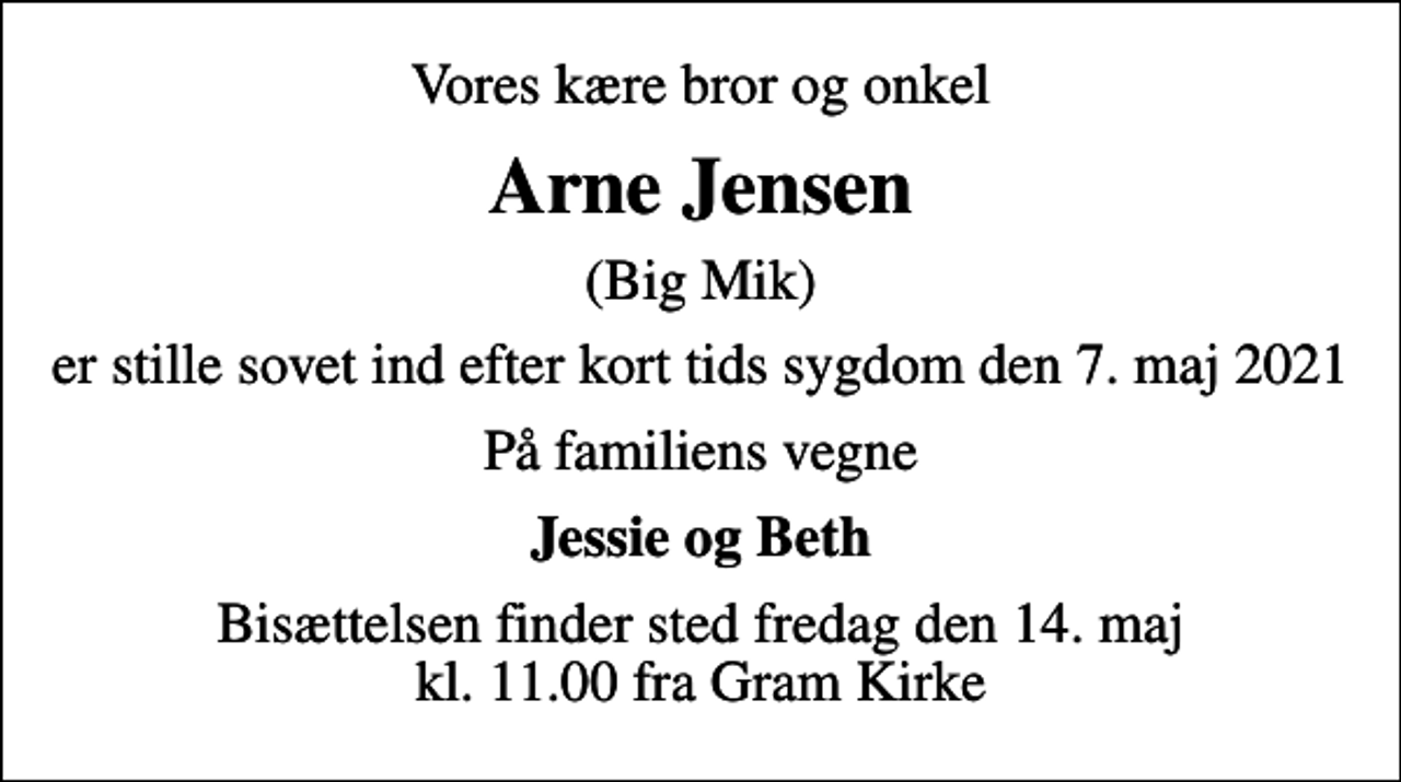 <p>Vores kære bror og onkel<br />Arne Jensen<br />(Big Mik)<br />er stille sovet ind efter kort tids sygdom den 7. maj 2021<br />På familiens vegne<br />Jessie og Beth<br />Bisættelsen finder sted fredag den 14. maj kl. 11.00 fra Gram Kirke</p>