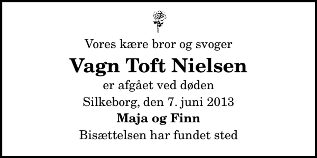 <p>Vores kære bror og svoger<br />Vagn Toft Nielsen<br />er afgået ved døden<br />Silkeborg, den 7. juni 2013<br />Maja og Finn<br />Bisættelsen har fundet sted</p>