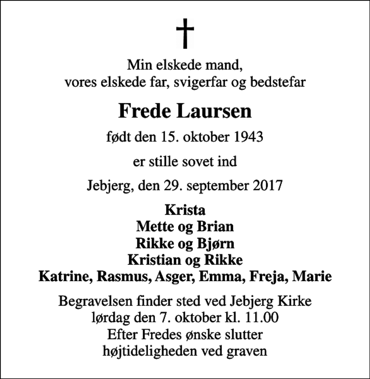 <p>Min elskede mand, vores elskede far, svigerfar og bedstefar<br />Frede Laursen<br />født den 15. oktober 1943<br />er stille sovet ind<br />Jebjerg, den 29. september 2017<br />Krista Mette og Brian Rikke og Bjørn Kristian og Rikke Katrine, Rasmus, Asger, Emma, Freja, Marie<br />Begravelsen finder sted ved Jebjerg Kirke lørdag den 7. oktober kl. 11.00 Efter Fredes ønske slutter højtideligheden ved graven</p>