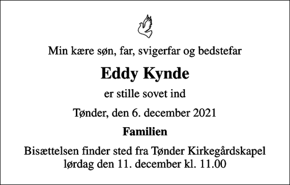 <p>Min kære søn, far, svigerfar og bedstefar<br />Eddy Kynde<br />er stille sovet ind<br />Tønder, den 6. december 2021<br />Familien<br />Bisættelsen finder sted fra Tønder Kirkegårdskapel lørdag den 11. december kl. 11.00</p>