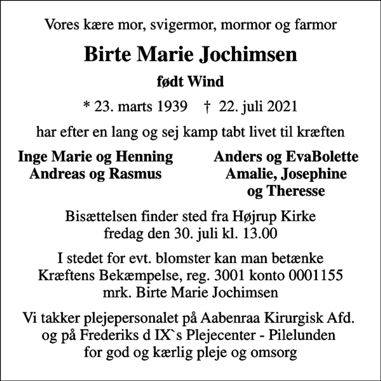 <p>Vores kære mor, svigermor, mormor og farmor<br />Birte Marie Jochimsen<br />født Wind<br />* 23. marts 1939 ✝ 22. juli 2021<br />har efter en lang og sej kamp tabt livet til kræften<br />Inge Marie og Henning<br />Anders og EvaBolette<br />Andreas og Rasmus<br />Amalie, Josephine<br />og Theresse<br />Bisættelsen finder sted fra Højrup Kirke fredag den 30. juli kl. 13.00<br />I stedet for evt. blomster kan man betænke<br />Kræftens Bekæmpelse reg.3001konto0001155mrk. Birte<br />Marie Jochimsen<br />Vi takker plejepersonalet på Aabenraa Kirurgisk Afd. og på Frederiks d IX`s Plejecenter - Pilelunden for god og kærlig pleje og omsorg</p>