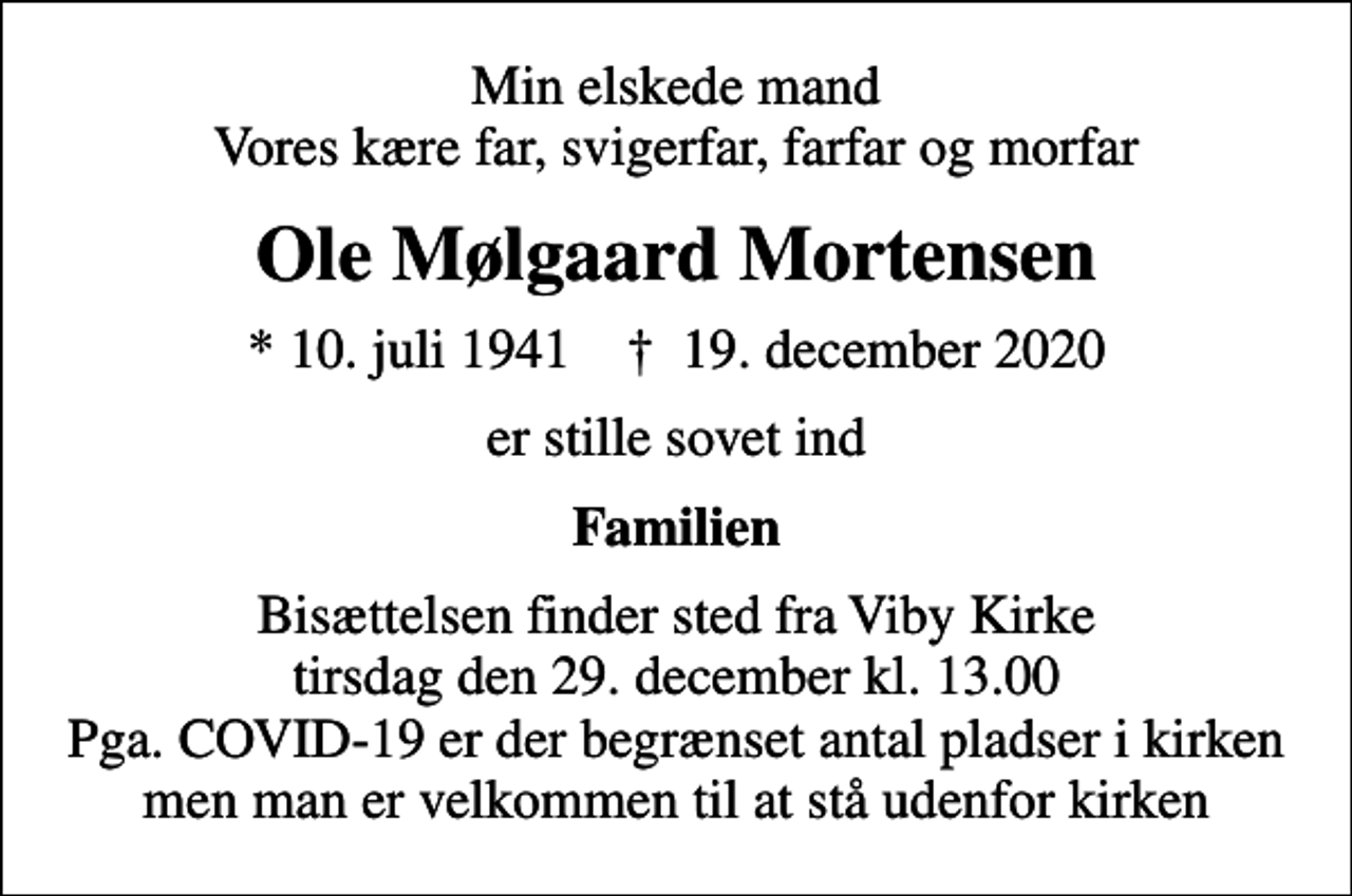 <p>Min elskede mand Vores kære far, svigerfar, farfar og morfar<br />Ole Mølgaard Mortensen<br />* 10. juli 1941 ✝ 19. december 2020<br />er stille sovet ind<br />Familien<br />Bisættelsen finder sted fra Viby Kirke tirsdag den 29. december kl. 13.00 Pga. COVID-19 er der begrænset antal pladser i kirken men man er velkommen til at stå udenfor kirken</p>
