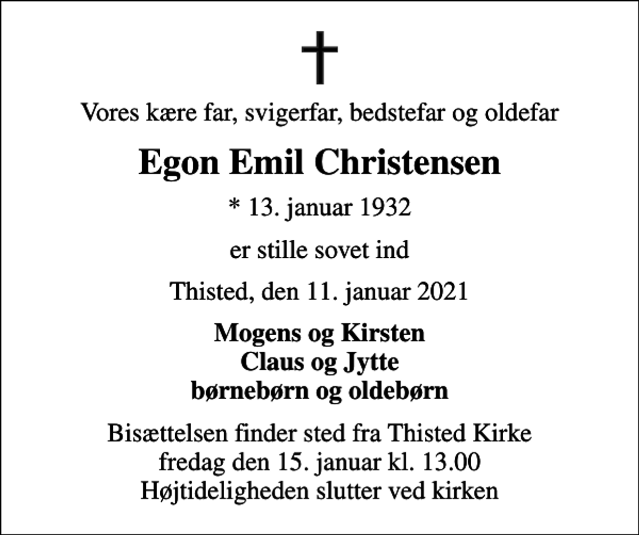 <p>Vores kære far, svigerfar, bedstefar og oldefar<br />Egon Emil Christensen<br />* 13. januar 1932<br />er stille sovet ind<br />Thisted, den 11. januar 2021<br />Mogens og Kirsten Claus og Jytte børnebørn og oldebørn<br />Bisættelsen finder sted fra Thisted Kirke fredag den 15. januar kl. 13.00 Højtideligheden slutter ved kirken</p>