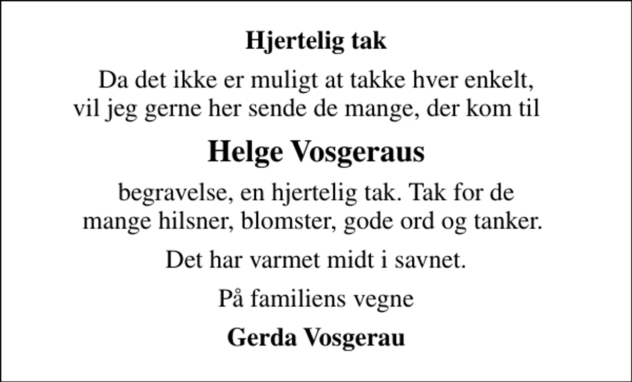 <p>Hjertelig tak<br />Da det ikke er muligt at takke hver enkelt, vil jeg gerne her sende de mange, der kom til<br />Helge Vosgeraus<br />begravelse, en hjertelig tak. Tak for de mange hilsner, blomster, gode ord og tanker.<br />Det har varmet midt i savnet.<br />På familiens vegne<br />Gerda Vosgerau</p>