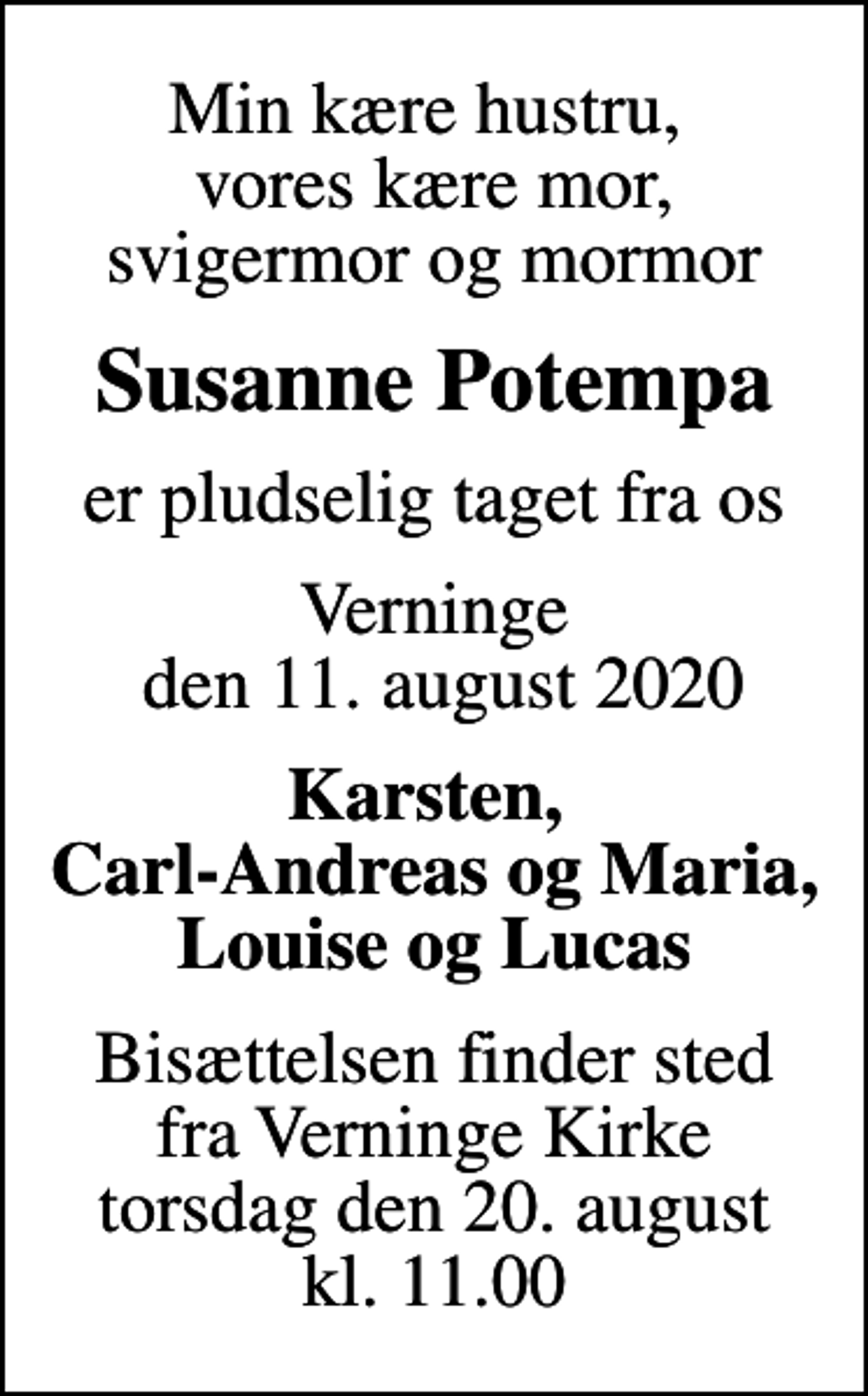 <p>Min kære hustru, vores kære mor, svigermor og mormor<br />Susanne Potempa<br />er pludselig taget fra os<br />Verninge den 11. august 2020<br />Karsten, Carl-Andreas og Maria, Louise og Lucas<br />Bisættelsen finder sted fra Verninge Kirke torsdag den 20. august kl. 11.00</p>