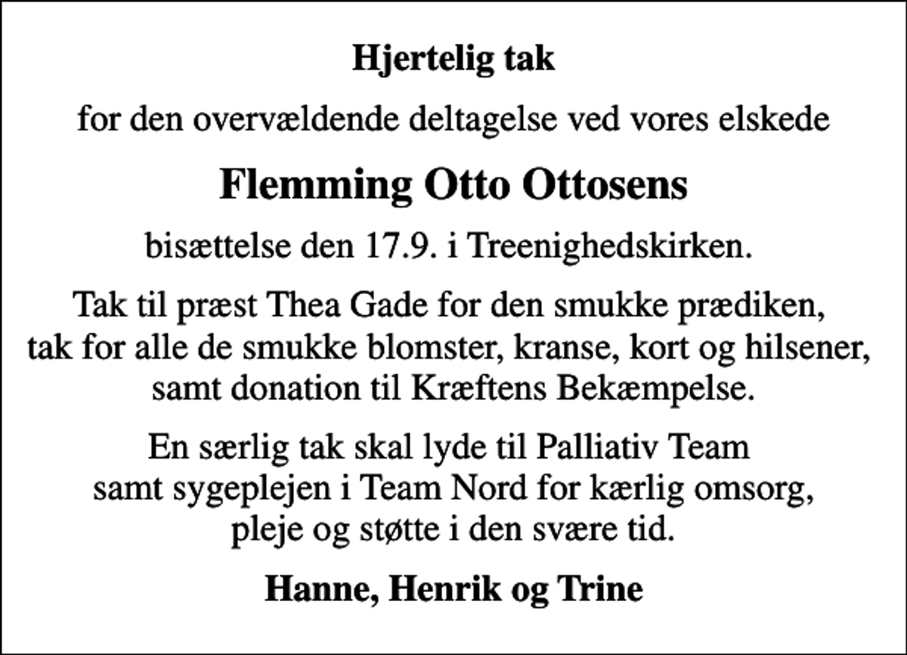 <p>Hjertelig tak<br />for den overvældende deltagelse ved vores elskede<br />Flemming Otto Ottosens<br />bisættelse den 17.9. i Treenighedskirken.<br />Tak til præst Thea Gade for den smukke prædiken, tak for alle de smukke blomster, kranse, kort og hilsener, samt donation til Kræftens Bekæmpelse.<br />En særlig tak skal lyde til Palliativ Team samt sygeplejen i Team Nord for kærlig omsorg, pleje og støtte i den svære tid.<br />Hanne, Henrik og Trine</p>