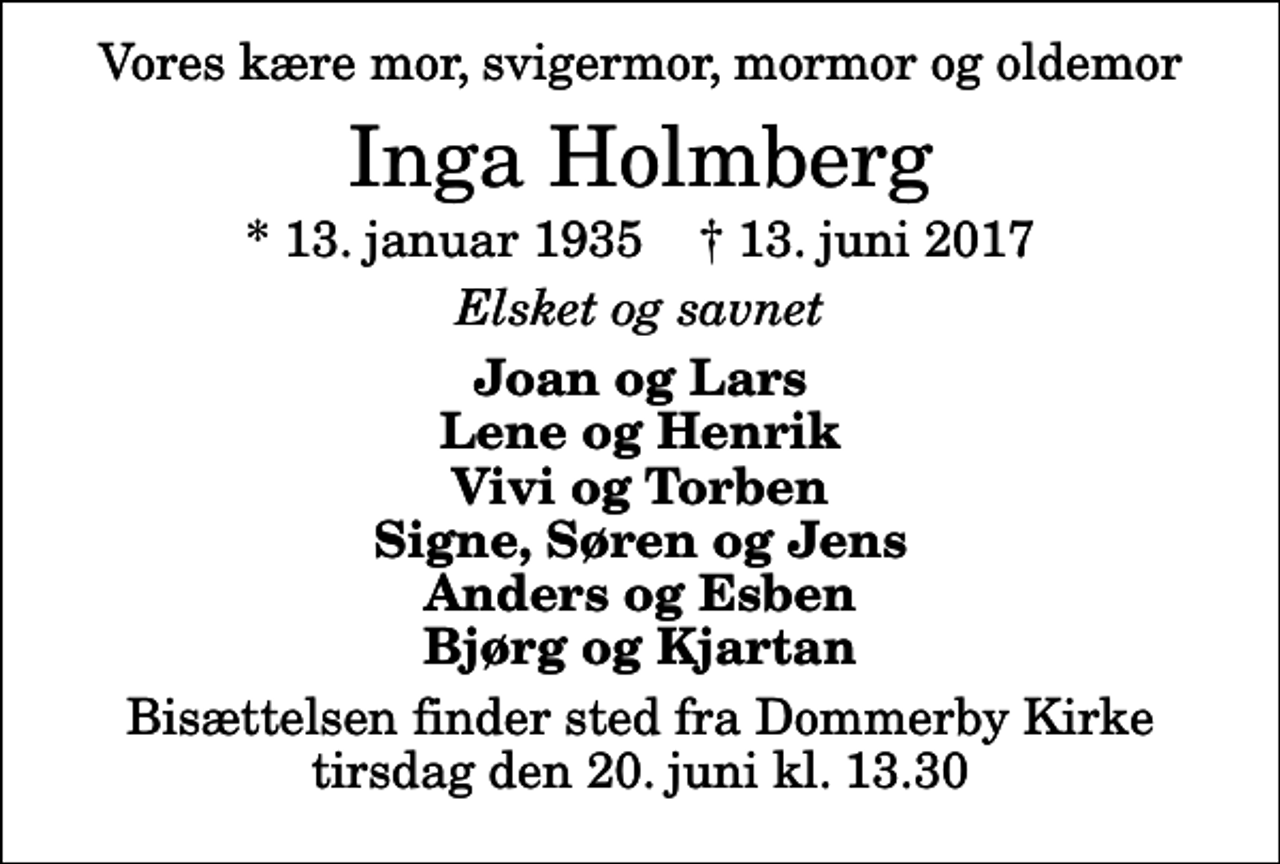 <p>Vores kære mor, svigermor, mormor og oldemor<br />Inga Holmberg<br />* 13. januar 1935 ✝ 13. juni 2017<br />Elsket og savnet<br />Joan og Lars Lene og Henrik Vivi og Torben Signe, Søren og Jens Anders og Esben Bjørg og Kjartan<br />Bisættelsen finder sted fra Dommerby Kirke tirsdag den 20. juni kl. 13.30</p>