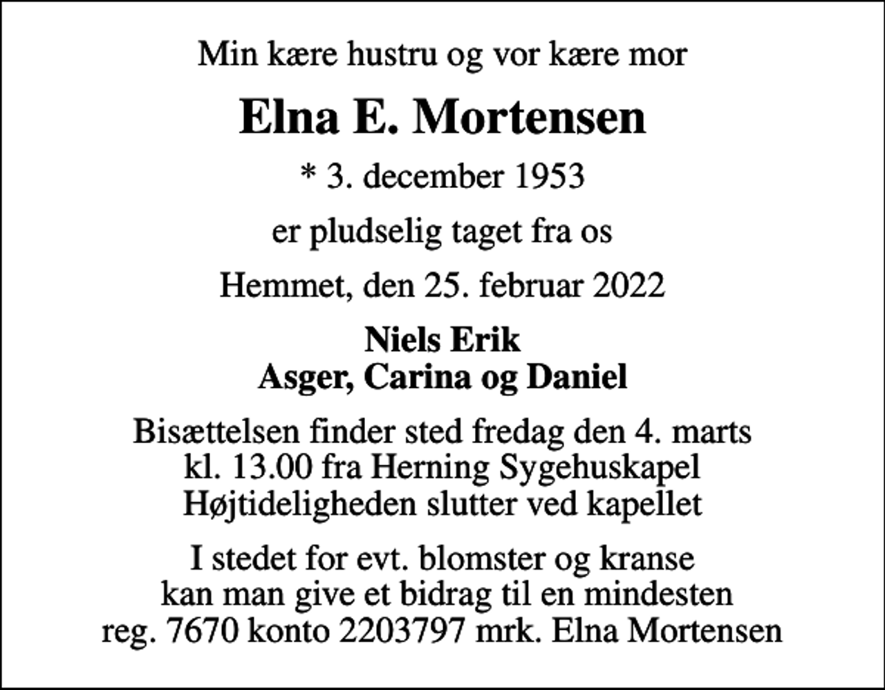 <p>Min kære hustru og vor kære mor<br />Elna E. Mortensen<br />* 3. december 1953<br />er pludselig taget fra os<br />Hemmet, den 25. februar 2022<br />Niels Erik Asger, Carina og Daniel<br />Bisættelsen finder sted fredag den 4. marts kl. 13.00 fra Herning Sygehuskapel Højtideligheden slutter ved kapellet<br />I stedet for evt. blomster og kranse kan man give et bidrag til en mindesten reg. 7670 konto 2203797 mrk. Elna Mortensen</p>