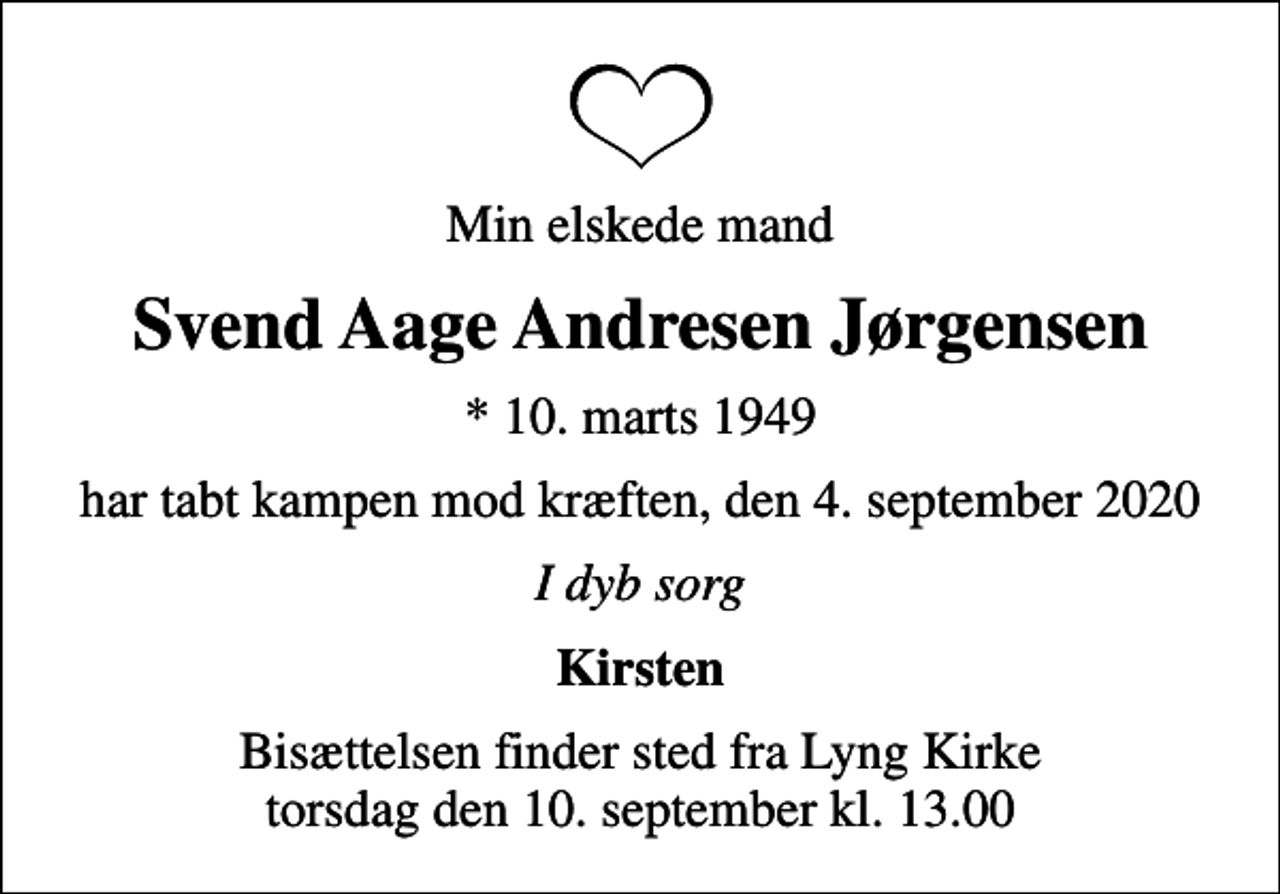 <p>Min elskede mand<br />Svend Aage Andresen Jørgensen<br />* 10. marts 1949<br />har tabt kampen mod kræften, den 4. september 2020<br />I dyb sorg<br />Kirsten<br />Bisættelsen finder sted fra Lyng Kirke torsdag den 10. september kl. 13.00</p>