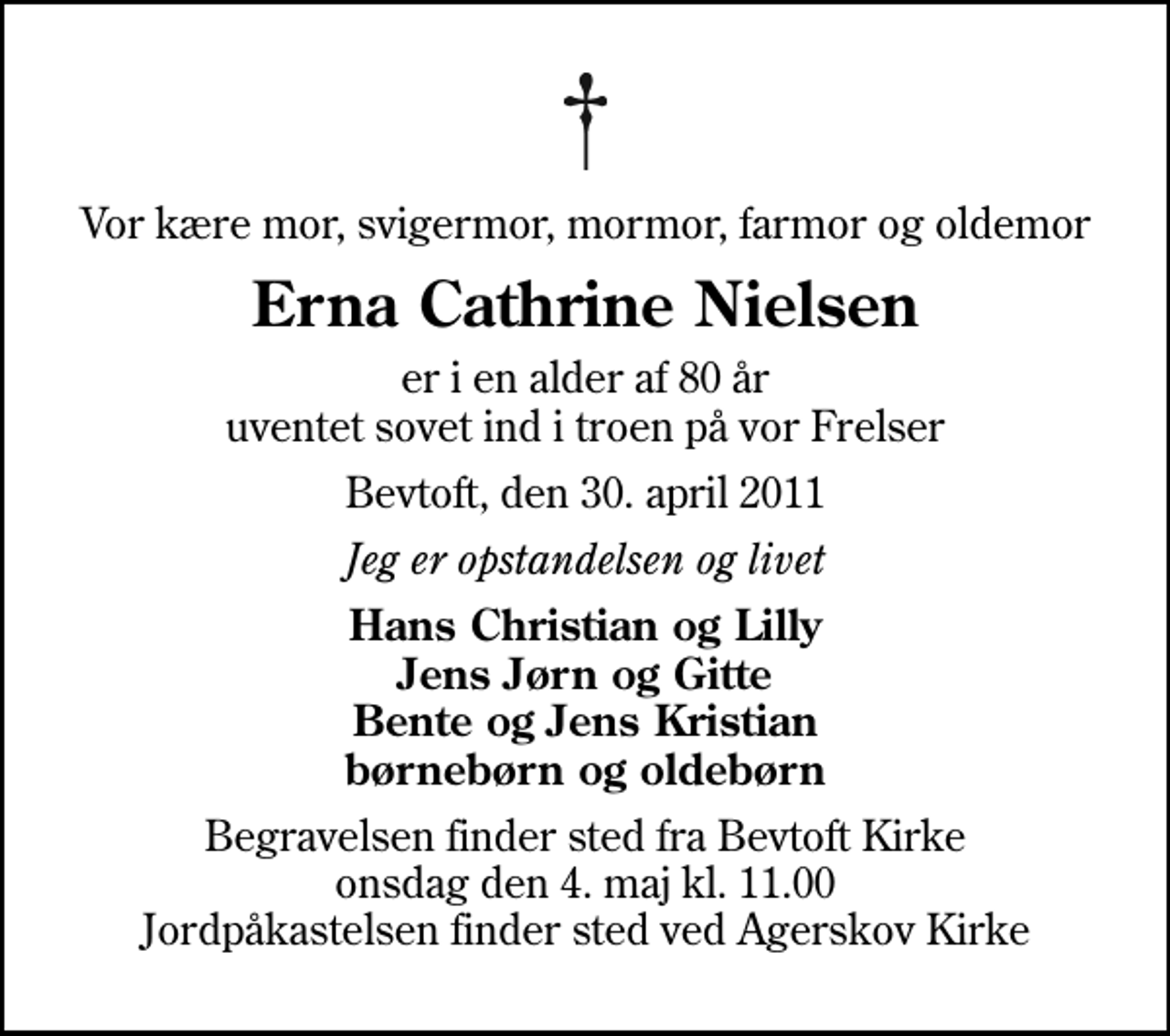 <p>Vor kære mor, svigermor, mormor, farmor og oldemor<br />Erna Cathrine Nielsen<br />er i en alder af 80 år uventet sovet ind i troen på vor Frelser<br />Bevtoft, den 30. april 2011<br />Jeg er opstandelsen og livet<br />Hans Christian og Lilly Jens Jørn og Gitte Bente og Jens Kristian børnebørn og oldebørn<br />Begravelsen finder sted fra Bevtoft Kirke onsdag den 4. maj kl. 11.00 Jordpåkastelsen finder sted ved Agerskov Kirke</p>