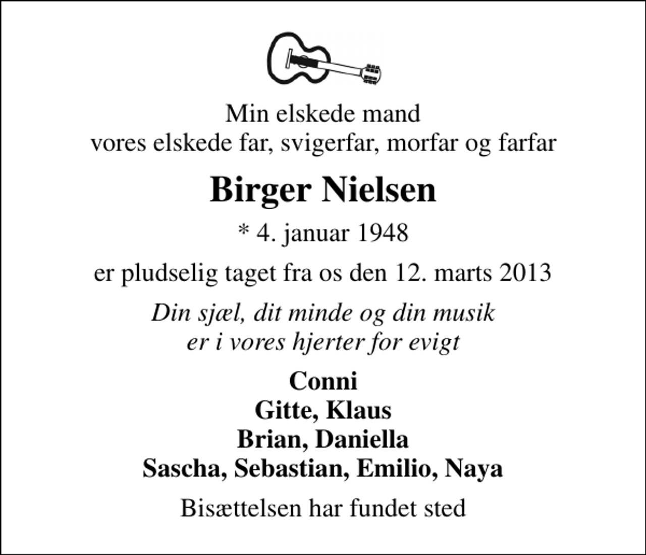 <p>Min elskede mand vores elskede far, svigerfar, morfar og farfar<br />Birger Nielsen<br />* 4. januar 1948<br />er pludselig taget fra os den 12. marts 2013<br />Din sjæl, dit minde og din musik er i vores hjerter for evigt<br />Conni Gitte, Klaus Brian, Daniella Sascha, Sebastian, Emilio, Naya<br />Bisættelsen har fundet sted</p>